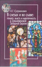 Александра Суприянович - В слезах и во славе. Гендер, власть и идентичность в средневековой Западной Европе