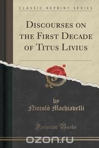 Niccolo Machiavelli - Discourses on the First Decade of Titus Livius (Classic Reprint)