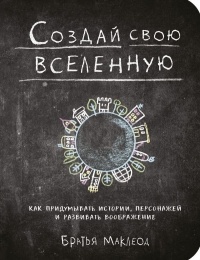 Грег Маклеод, Майлз Маклеод - Создай свою вселенную. Как придумывать истории, персонажей и развивать воображение