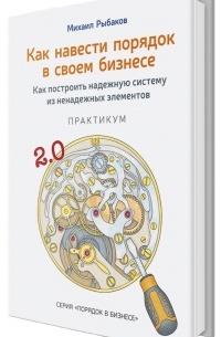 Михаил Рыбаков - Как навести порядок в своем бизнесе. Как построить надежную систему из надежных элементов. Практикум