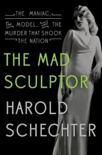 Harold Schechter - The Mad Sculptor: The Maniac, the Model, and the Murder that Shook the Nation