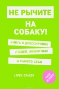 Карен Прайор - Не рычите на собаку! Книга о дрессировке людей, животных и самого себя