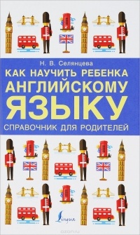 Наталья Селянцева - Как научить ребенка английскому языку. Справочник для РОДИТЕЛЕЙ