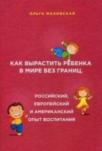 Ольга Маховская - Как вырастить ребенка в мире без границ. Российский, европейский и американский опыт воспитания