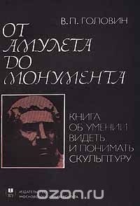 В. П. Головин - От амулета до монумента. Книга об умении видеть и понимать скульптуру