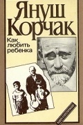 Януш Корчак - Как любить ребенка. Книга о воспитании