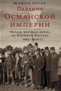 Юджин Роган - Падение Османской империи. Первая мировая война на Ближнем Востоке, 1914–1920 гг.