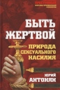 Юрий Антонян - Быть жертвой. Природа сексуального насилия