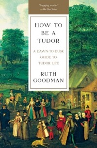 Рут Гудман - How To Be a Tudor: A Dawn-to-Dusk Guide to Tudor Life