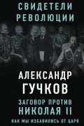 Александр Гучков - Заговор против Николая II. Как мы избавились от царя