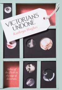 Kathryn Hughes - Victorians Undone: Tales of the Flesh in the Age of Decorum