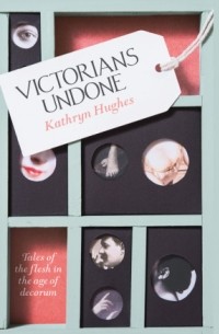 Kathryn Hughes - Victorians Undone: Tales of the Flesh in the Age of Decorum