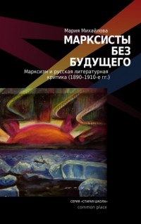 Мария Михайлова - Марксисты без будущего. Марксизм и русская литературная критика (1890—1910-е гг.)