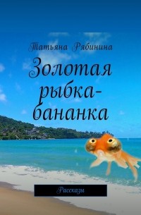 Татьяна Рябинина - Золотая рыбка-бананка. Рассказы