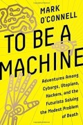 Марк О’Конелл - To Be a Machine: Adventures Among Cyborgs, Utopians, Hackers, and the Futurists Solving the Modest Problem of Death