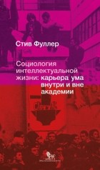 Стив Уильям Фуллер - Социология интеллектуальной жизни: карьера ума внутри и вне академии