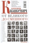 Александр Казакевич - От великого до смешного. Совершенно эмоциональные и абсолютно пристрастные портреты знаменитых людей