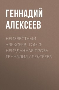 Геннадий Алексеев - Неизвестный Алексеев. Том 3: Неизданная проза Геннадия Алексеева