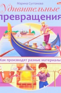 Марина Султанова - Удивительные превращения. Как производят разные материалы