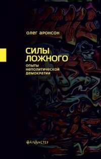 Олег Аронсон - Силы ложного. Опыты неполитической демократии