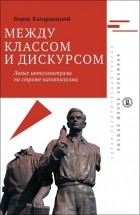Борис Кагарлицкий - Между классом и дискурсом. Левые интеллектуалы на страже капитализма