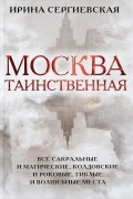 Ирина Сергиевская - Москва таинственная. Все сакральные и магические, колдовские и роковые, гиблые и волшебные места