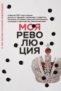 без автора - Моя революция. События 1917 года глазами русского офицера, художника, студентки, писателя, историка