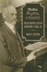 Marc E. Epstein - Moths, Myths, & Mosquitos: The Eccentric Life of Harrison G. Dyar, Jr.
