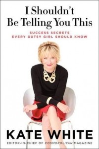Kate White - I Shouldn't Be Telling You This: Success Secrets Every Gutsy Girl Should Know