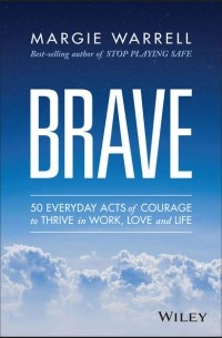 Margie  Warrell - Brave. 50 Everyday Acts of Courage to Thrive in Work, Love and Life