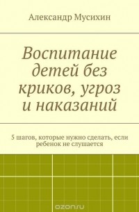 Александр Мусихин - Воспитание детей без криков, угроз и наказаний