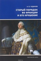 Александр Чудинов - Старый порядок во Франции и его крушение