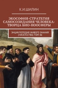 Ким Шилин - Экософия-стратегия самосозидания человека-творца био-ноосферы. Энциклопедия Живого знания (=Искусства). Том 46