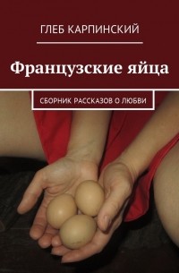Глеб Карпинский - Французские яйца. Сборник рассказов о любви