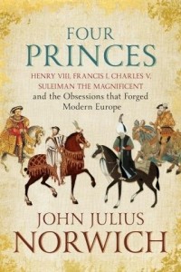 John Julius Norwich - Four Princes: Henry VIII, Francis I, Charles V, Suleiman the Magnificent and the Obsessions that Forged Modern Europe