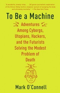 Марк О’Конелл - To Be a Machine: Adventures Among Cyborgs, Utopians, Hackers, and the Futurists Solving the Modest Problem of Death