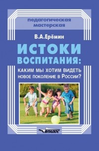 В. А. Еремин - Истоки воспитания: каким мы хотим видеть новое поколение в России?