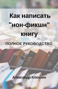 Александр Клюшин - Как написать «нон-фикшн» книгу. Полное руководство
