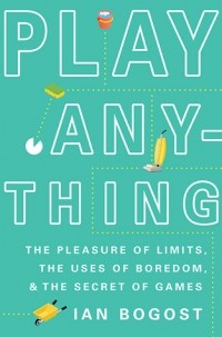 Ian Bogost - Play Anything: The Pleasure of Limits, the Uses of Boredom, and the Secret of Games