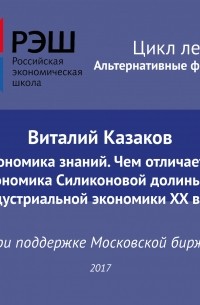Виталий Казаков - Лекция №05 «Виталий Казаков Экономика знаний. Чем отличается экономика Силиконовой долины от индустриальной экономики XX века»