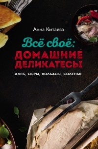 Анна Китаева - Всё своё: домашние деликатесы