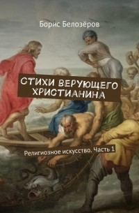 Борис Белозёров - Стихи верующего христианина. Религиозное искусство. Часть 1