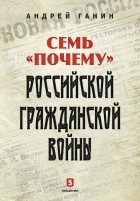 Андрей Ганин - Семь «почему» российской Гражданской войны