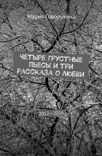 Мария Говорухина - Четыре грустные пьесы и три рассказа о любви. 2012—2016