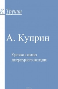 Константин Трунин - Куприн. Критика и анализ литературного наследия