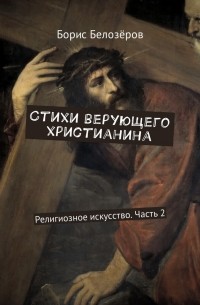 Борис Белозёров - Стихи верующего христианина. Религиозное искусство. Часть 2