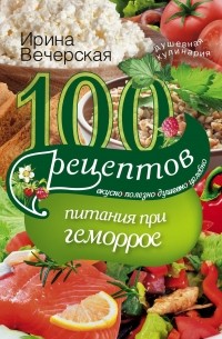 Ирина Вечерская - 100 рецептов при геморрое. Вкусно, полезно, душевно, целебно