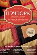 Пэчворк. Самое полное и понятное пошаговое руководство по лоскутному шитью для начинающих. Новейшая энциклопедия