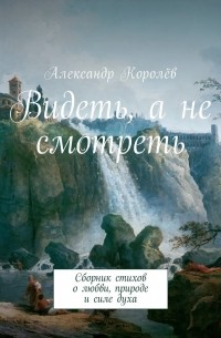 Александр Королёв - Видеть, а не смотреть. Сборник стихов о любви, природе и силе духа