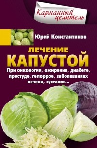 Юрий Константинов - Лечение капустой при онкологии, ожирении, диабете, простуде, геморрое, заболеваниях печени, суставов…